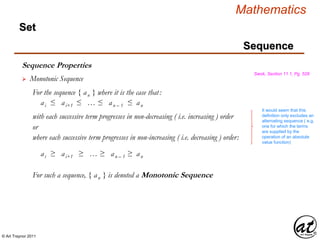 © Art Traynor 2011
Mathematics
Sequence
Set
Sequence Properties
Swok, Section 11.1, Pg. 528
ai ≤ ai+1 ≤ … ≤ an – 1 ≤ an
 Monotonic Sequence
For the sequence { an } where it is the case that:
with each successive term progresses in non-decreasing ( i.e. increasing ) order
where each successive term progresses in non-increasing ( i.e. decreasing ) order:
or
ai ≥ ai+1 ≥ … ≥ an – 1 ≥ an
For such a sequence, { an } is denoted a Monotonic Sequence
It would seem that this
definition only excludes an
alternating sequence ( e.g.
one for which the terms
are supplied by the
operation of an absolute
value function)
 