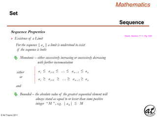 © Art Traynor 2011
Mathematics
Sequence
Set
Sequence Properties
Swok, Section 11.1, Pg. 528
 Existence of a Limit
For the sequence { an } a limit is understood to exist
if the sequence is both:
Monotonic – either successively increasing or successively decreasing
with further incrementation

Bounded – the absolute value of the greatest sequential element will
always stand as equal to or lesser than some positive
integer “ M ” , e.g. | ak | ≤ M

and
ai ≤ ai+1 ≤ … ≤ an – 1 ≤ an
ai ≥ ai+1 ≥ … ≥ an – 1 ≥ an
either
or
 
