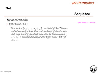 © Art Traynor 2011
Mathematics
Sequence
Set
Sequence Properties
Swok, Section 11.1, Pg. 528
 Upper Bound ( UB )
For a set S = { si , si+1 ,…sn-1 , sn } , constituted of Real Numbers
and not necessarily ordered, there exists an element of the set su such
that every element of the set will stand either less than or equal to su
( s n ≤ su ) which is thus considered the Upper Bound ( UB ) of
the Set.
 