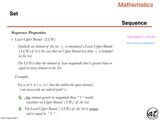 © Art Traynor 2011
Mathematics
Sequence
Set
Sequence Properties
Swok, Section 11.1, Pg. 528
 Least Upper Bound ( LUB )
Similarly an element of the set, sv is considered a Least Upper Bound
( LUB ) if it is the case that no Upper Bound less than sv is included
in the Set.
The LUB is thus the element of least magnitude that is greater than or
equal to every element in the Set.
Example:
For a set S  ( a , b ) that lies within the open interval ,
( not necessarily an ordered pair? ) :
Any element greater in magnitude than “ b ” would
constitute an Upper Bound ( UB ) of the Set

The Least Upper Bound ( LUB ) of the Set is unique
and is equal to “ b ” .

Also known as a Supremum
 