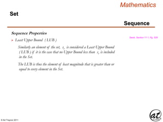 © Art Traynor 2011
Mathematics
Sequence
Set
Sequence Properties
Swok, Section 11.1, Pg. 528
 Least Upper Bound ( LUB )
Similarly an element of the set, sv is considered a Least Upper Bound
( LUB ) if it is the case that no Upper Bound less than sv is included
in the Set.
The LUB is thus the element of least magnitude that is greater than or
equal to every element in the Set.
 