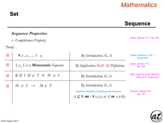 © Art Traynor 2011
Mathematics
Sequence
Set
Sequence Properties
Swok, Section 11.1, Pg. 529
 Completeness Property
Proof:
Gratis Asseritur ( G.A. )
Hypothesis
2b
Swok, Section 11.1,
Pg. 528{ an } is a Monotonic Sequence
∀ a , ai + 1 ≥ ai By Introduction, G.A.2a
2aBy Implication & Definition1d
|:∃ M M  T ∨ M  S By Introduction, G.A.3a
M  S → M  T By Introduction, G.A.3b
A ⊆ B ⇔ ( ∀x)(xA ⇒ xB)
Transitive Property of Sub/Superset Inclusion O’Leary, Section 3.2,
Pg. 109
Wiki, Upper & Lower Bounds,
Infimum & Supremum
 