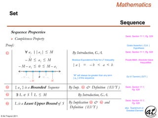 © Art Traynor 2011
Mathematics
Sequence
Set
Sequence Properties
Swok, Section 11.1, Pg. 529
 Completeness Property
Proof: Gratis Asseritur ( G.A. )
Hypothesis
∀ ai |ai |≤ M
– M ≤ ai ≤ M
0
| a | = – b < a < b
Modulus Equivalence Rule for LT Inequality
– M – ai ≤ 0 ≤ M – ai
– M – a i M – a i
M– M
By Introduction, G.A.
“M” will always be greater than any term
{ an } of the sequence
3c
3d { an } is a Bounded Sequence By Imp. & Definition ( EVT )3a
Ex Vi Termini ( EVT )
Swok, Section 11.1,
Pg. 528
|: Swok, Section 11.1, Pg. 528
Purple Math, Absolute-Value
Inequalities
∃ L  S L ≤ M By Introduction, G.A.4a |:
4b L is a Least Upper Bound of S By Implication & and
Definition ( EVT )
3d 4a
Swok, Section 11.1,
Pg. 528
aka: Supremum or
Greatest Element
 