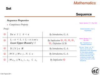 © Art Traynor 2011
Mathematics
Sequence
Set
Sequence Properties
Swok, Section 11.1, Pg. 529
 Completeness Property
Proof: Gratis Asseritur ( G.A. )
Hypothesis
By Introduction, G.A.5a ∃ ϵ  S 0 < ϵ|:
L – ϵ < L ∴ L – ϵ is not a
Least Upper Bound of S
Swok, Section 11.1,
Pg. 5285b 3c
By Implication , , , ,
, Definition LUB
3a 3d 4a
5a aka: Supremum or
Greatest Element
By Introduction, G.A.6a ∃ { N }ℕ
We are “ fixing ” an “ N ”
here so as to use its
placement in the sequence
to note where greater
values of the sequence,
but less than the LUB,
conduce to render LUB
equal to the Limit of the
sequence.
6c By Implication 6b( ∀ aN ) ( ∀ an ) , aN ≤ an
( ∀ N ) ( ∀ n ) , N ≤ n By Introduction, G.A.6b
 