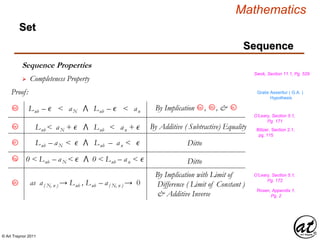 © Art Traynor 2011
Mathematics
Sequence
Set
Sequence Properties
Swok, Section 11.1, Pg. 529
 Completeness Property
Proof: Gratis Asseritur ( G.A. )
Hypothesis
O’Leary, Section 5.1,
Pg. 171
Lub – ϵ < aN ⋀ Lub – ϵ < an
6d 6b
By Implication , , &6a 6c
Lub < aN + ϵ ⋀ Lub < an + ϵ
Lub – aN < ϵ ⋀ Lub – an < ϵ
0 < Lub – aN < ϵ ⋀ 0 < Lub – an < ϵ
as a( N, n ) → Lub , Lub – a( N, n ) → 0
By Additive ( Subtractive) Equality Blitzer, Section 2.1,
pg. 115
Ditto
Ditto
6e
6f
6g
6h
By Implication with Limit of
Difference ( Limit of Constant )
& Additive Inverse
O’Leary, Section 5.1,
Pg. 172
Rosen, Appendix 1,
Pg. 2
 