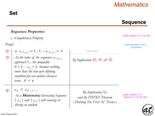 © Art Traynor 2011
Mathematics
Sequence
Set
Sequence Properties
Swok, Section 11.1, Pg. 529
 Completeness Property
Proof: Gratis Asseritur ( G.A. )
Hypothesis
as a( N, n ) → L , L – a( N, n ) → 0
As the value of the sequences a( N, n )
approach L , the inequality
0 < L – an < ϵ becomes nothing
more than the non-zero defining
condition for our epsilon closeness
term , 0 < ϵ
6h
⑦
Restated
5a
By Implication , , &4a 6h
Swok, Section 11.2,
Theorem 11.19, Pg. 539
aN ≤ aN + 1 …
By Implication ,2a
As a Monotonic Increasing Sequence
{ an } and { aN } will converge or
diverge in tandem
and the DTFKT Theorem
( Deleting The First “k” Terms )
⑧
 