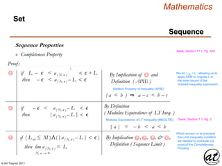© Art Traynor 2011
Mathematics
Sequence
Set
Sequence Properties
Swok, Section 11.1, Pg. 529
 Completeness Property
Proof:
12 We let Lub = L , allowing us to
apply APIE to migrate L to
the inner bound of the
chained inequality expression
Addition Property of Inequality (APIE)
( a < b ) ⇒ a – c < b – c
By Implication of and
Definition ( APIE )
11if L – ϵ < a( N, n ) < ϵ + L
then – ϵ < a( N, n ) – L < ϵ
if – ϵ < a( N, n ) – L < ϵ
then |a( N, n ) – L |< ϵ
Swok, Section 1.1, Pg. 3
Which arrives us at precisely
the Limit inequality condition
we needed to conclude our
proof of the Completeness
Property
| a | = – b < a < b
Modulus Equivalence of LT Inequality (MEOLTIE)
By Definition
( Modulus Equivalence of LT Ineq. )
then lim a( N, n ) = L
N, n → ∞
if ( Lub ≤ M )⋀( |a( N, n ) – L |< ϵ )
13
14 5aBy Implication , , , & ,
Definition ( Sequence Limit )
4b 134a
 