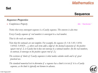 © Art Traynor 2011
Mathematics
Sequence
Set
Sequence Properties
 Completeness Property Wiki : “ Real Number ”
Notice that every convergent sequence is a Cauchy sequence. The converse is also true:
Every Cauchy sequence of real numbers is convergent to a real number.
That is: the reals are complete.
Note that the rationals are not complete. For example, the sequence (1; 1.4; 1.41; 1.414;
1.4142; 1.41421…), where each term adds a digit of the decimal expansion of the positive
square root of 2, is Cauchy but it does not converge to a rational number. (In the real numbers,
in contrast, it converges to the positive square root of 2.)
The existence of limits of Cauchy sequences is what makes calculus work and is of great
practical use.
The standard numerical test to determine if a sequence has a limit is to test if it is a Cauchy
sequence, as the limit is typically not known in advance.
 