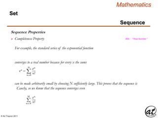 © Art Traynor 2011
Mathematics
Sequence
Set
Sequence Properties
 Completeness Property Wiki : “ Real Number ”
For example, the standard series of the exponential function
converges to a real number because for every x the sums
can be made arbitrarily small by choosing N sufficiently large. This proves that the sequence is
Cauchy, so we know that the sequence converges even
 