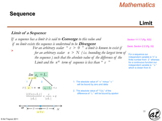© Art Traynor 2011
Mathematics
Sequence
Limit
lim an = L
n → ∞
xO
x = c
δ δ
1
1 ≤ n < ∞ ⇒
1. The absolute value of “ x ” minus “ c ”
will be bound by zero and delta
| an – L | < ε
2
2. The absolute value of “ f (x) ” of the
difference of “ L ” will be bound by epsilon|( f ( x ) – L ) |
= =
|c L |
<
|c L |
ε
= δ
Limit of a Sequence

For an arbitrary scalar “ ε > 0 ” a limit is known to exist if
for an arbitrary scalar n > N ( i.e. bounding the largest term of
the sequence ) such that the absolute value of the difference of the
Limit and the nth term of sequence is less than “ ε ”
If a sequence has a limit it is said to Converge to this value and
if no limit exists the sequence is understood to be Divergent
Section 11.1.7 (Pg. 522)
Swok, Section 2.2 (Pg. 53)
For a sequence our
independent variable is “n” a
finite number from ℤ+ whereas
for a continuous function our
independent variable is “ x ”
which is drawn from ℝ
 