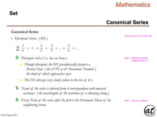 © Art Traynor 2011
Mathematics
Canonical Series
Set
Canonical Series
Swok, Section 11.2, Pg. 536
 Harmonic Series ( HS )
1
nΣ = 1 + + + … + + …
1
2
1
3
1
n
 Divergent series ( i.e. has no Sum )
 Name of the series is derived from it correspondence with musical
overtones ( the wavelengths of the overtones of a vibrating string )
 Every Term of the series after the first is the Harmonic Mean of the
neighboring terms
Wiki: “ Harmonic Series
( Mathematics ) ”
Though divergent, the HS paradoxically features a
Partial Sum ( the nth PS or nth Harmonic Number )
the limit of which approaches zero
n
The HS diverges very slowly (akin to the rise of ln )n
Wiki: “ Harmonic Mean ”
 