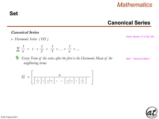 © Art Traynor 2011
Mathematics
Set
Canonical Series
Swok, Section 11.2, Pg. 536
 Harmonic Series ( HS )
1
nΣ = 1 + + + … + + …
1
2
1
3
1
n
 Every Term of the series after the first is the Harmonic Mean of the
neighboring terms
Wiki: “ Harmonic Mean ”
1
xi
H =
n
+ + … + +
1
xi + 1
1
xn – 1
1
xn
Canonical Series
 