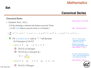 © Art Traynor 2011
Mathematics
Set
Canonical Series
Swok, Section 11.2, Pg. 536
 Geometric Series ( GS )
Σa r n – 1 = a·r i – 1 + a·r i + … + a·r k – 1 + a·r k + … + a·r n – 1 + a·r n + …
 The ( constant ratio ) value of “ r ” will determine
the Convergence of the GS
|r | < 1 or – 1 < r < 1n
|r | > 1 or r > 1 or r < – 1n
o The GS is Convergent
o The GS has a Sum given by :
a
1 – r
S =
o The GS is Divergent
A Series featuring a constant ratio between successive Terms
( or the ratio between successive terms is a Constant )
The “ a ” Term can be
regarded as merely the
first term of the GS
Wiki: “ Geometric Series ”
Swok, Section 1.1, Pg. 3
Modulus Equivalence
of LT Inequality (MEOLTIE)
Swok, Section 1.1, Pg. 3
It is clear from this expression
that “r” must be less than one
for trouble to be avoided
Canonical Series
 