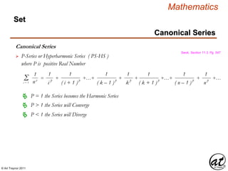 © Art Traynor 2011
Mathematics
Set
Canonical Series
Swok, Section 11.3, Pg. 547
 P-Series or Hyperharmonic Series ( PS-HS )
Σi = 1
= + +…+ + + +…+ + +…
1
n p
1
i
p
1
( i + 1 )
p
1
( k – 1 )
p
1
k p
1
( k + 1 )
p
1
( n – 1 )
p
1
n
p
where P is positive Real Number
P = 1 the Series becomes the Harmonic Series
P > 1 the Series will Converge
P < 1 the Series will Diverge
Canonical Series
 