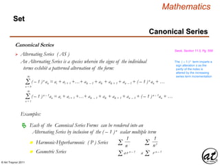 © Art Traynor 2011
Mathematics
Set
Canonical Series
Swok, Section 11.5, Pg. 558
 Alternating Series ( AS )
An Alternating Series is a species wherein the signs of the individual
terms exhibit a patterned alternation of the form:
Σn = 0
( – 1 )n an = ai + ai + 1 +…+ ak – 1 + ak + ak + 1 + an – 1 + ( – 1 )n an + …
∞
Σn = 1
( – 1 )n – 1an = ai + ai + 1 +…+ ak – 1 + ak + ak + 1 + an – 1 + ( – 1 )n – 1an + …
∞
The ( – 1 )n term imparts a
sign alteration ± as the
parity of the index is
altered by the increasing
series term incrementation
Examples:
Each of the Canonical Series Forms can be rendered into an
Alternating Series by inclusion of the ( – 1 )n scalar multiple term

Harmonic-Hyperharmonic ( P ) Seriesn
Geometric Seriesn
1
n1Σ Σ
1
n p
Σa r n – 1
Σ ar n – 1
Canonical Series
 