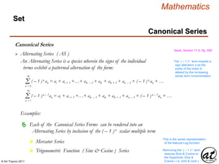 © Art Traynor 2011
Mathematics
Set
Canonical Series
Swok, Section 11.5, Pg. 558
 Alternating Series ( AS )
An Alternating Series is a species wherein the signs of the individual
terms exhibit a patterned alternation of the form:
Σn = 0
( – 1 )n an = ai + ai + 1 +…+ ak – 1 + ak + ak + 1 + an – 1 + ( – 1 )n an + …
∞
Σn = 1
( – 1 )n – 1an = ai + ai + 1 +…+ ak – 1 + ak + ak + 1 + an – 1 + ( – 1 )n – 1an + …
∞
The ( – 1 )n term imparts a
sign alteration ± as the
parity of the index is
altered by the increasing
series term incrementation
Examples:
Each of the Canonical Series Forms can be rendered into an
Alternating Series by inclusion of the ( – 1 )n scalar multiple term

Mercator Seriesn
Trigonometric Function ( Sine & Cosine ) Seriesn Removing the ( – 1 )n term
reduces Sine & Cosine to
the Hyperbolic Sine &
Cosine ( i.e. sinh & cosh )
This is the series representation
of the Natural Log function
Canonical Series
 