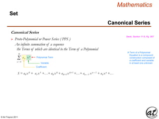© Art Traynor 2011
Mathematics
Set
Canonical Series
Swok, Section 11.6, Pg. 567
 Proto-Polynomial or Power Series ( PPS )
An infinite summation of a sequence
the Terms of which are identical to the Term of a Polynomial
Canonical Series
Σ an xn
∞
n = 0
S = a0 x0 + a1 x1 +…+ ak xk + ak+1 xk+1 +…+ an – 1 xn – 1 + an xn +…
Variable
Coefficient
Polynomial Term
A Term of a Polynomial
Equation is a compound
construction composed of
a coefficient and variable
in at least one unknown
 