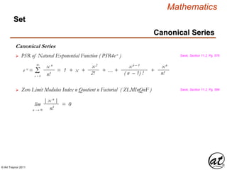 © Art Traynor 2011
Mathematics
Canonical Series
Set
Canonical Series
Swok, Section 11.2, Pg. 576 PSR of Natural Exponential Function ( PSR4ex )
x2
2!e x = = 1 + x + + … + +Σ
∞
n = 0
x n
n!
xn – 1
( n – 1) !
xn
n!
Swok, Section 11.2, Pg. 584 Zero Limit Modulus Index n Quotient n Factorial ( ZLMInQnF )
lim = 0
| x n |
n!n → ∞
 