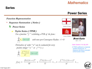 © Art Traynor 2011
Mathematics
Power Series
Series
 Power Series
Taylor Series ( TPSR )n
Function Representation
 Sequence Summation ( Series )
Σ an ( x – c )n
∞
n = 0
For a function “ f ” exhibiting a PSR of the form:
with non-zero Convergence Radius r > 0 1685 – 1731
Brook Taylor
Kingdom of England
County of Middlesex
Derivatives of order “ n” can be evaluated for every
positive integer “ n ” or f (n) ( c )
f(c) (x – c )0 f ′(c) (x – c )1 f (n) ( c ) (x – c )n
0!
f(x) = + +…+ +…
1! n!
Σ ( x – c )n
∞
n = 0
f (n) ( c )
n!
A TPSR coefficient is a factorial
quotient dividing the nth
sequence derivative evaluated
at the function center
Swok, Section 11.8, Pg. 581
 