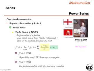 © Art Traynor 2011
Mathematics
Power Series
Series
 Power Series
Function Representation
 Sequence Summation ( Series )
1685 – 1731
Brook Taylor
Kingdom of England
County of Middlesex
f(x) = lim Pn ( x ) =
n → ∞
Taylor Series ( TPSR )n
A representation of a function
as an infinite sum of terms ( Taylor Polynominals )
which are the function’s derivatives at a point
Wiki, Taylor Series
Σ ( x – c )n
∞
n = 0
f (n) ( c )
n!
f(x) ≠ TPSRo
A possibility even if TPSR converges at every point
f(x) = TPSRo
The function is analytic on the open interval of evaluation
 