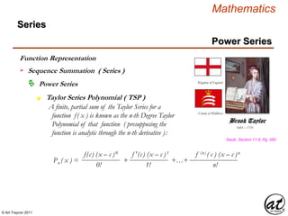© Art Traynor 2011
Mathematics
Power Series
Series
 Power Series
Taylor Series Polynomial ( TSP )n
Function Representation
 Sequence Summation ( Series )
A finite, partial sum of the Taylor Series for a
function f( x ) is known as the n-th Degree Taylor
Polynomial of that function ( presupposing the
function is analytic through the n-th derivative ):
1685 – 1731
Brook Taylor
Kingdom of England
County of Middlesex
Swok, Section 11.8, Pg. 582
f(c) (x – c )0 f ′(c) (x – c )1 f (n) ( c ) (x – c )n
0!
Pn ( x ) = + +…+
1! n!
 