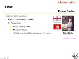 © Art Traynor 2011
Mathematics
Power Series
Series
 Power Series
n
Function Representation
 Sequence Summation ( Series )
Maclaurin Seriesn
1685 – 1731
Brook Taylor
Kingdom of England
County of Middlesex
A Taylor series for which the function center “ c ” is zero
Swok, Section 11.8, Pg. 581
Taylor Series ( TPSR )
 