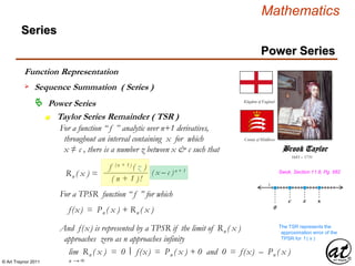 © Art Traynor 2011
Mathematics
z x
Power Series
Series
 Power Series
Taylor Series Remainder ( TSR )n
Function Representation
 Sequence Summation ( Series )
For a function “ f ” analytic over n+1 derivatives,
throughout an interval containing x for which
x ≠ c , there is a number z between x & c such that
1685 – 1731
Brook Taylor
Kingdom of England
County of Middlesex
Swok, Section 11.8, Pg. 582
f(x) = Pn ( x ) + Rn ( x ) 0
c
Rn ( x ) = ( x – c )n + 1
f (n + 1) ( z )
( n + 1 )!
For a TPSR function “ f ” for which
lim Rn ( x ) = 0 f(x) = Pn ( x ) + 0 and 0 = f(x) – Pn ( x )
n → ∞
And f(x) is represented by a TPSR if the limit of Rn ( x )
approaches zero as n approaches infinity
|:
The TSR represents the
approximation error of the
TPSR for f ( x )
 
