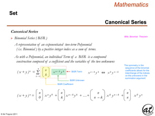 © Art Traynor 2011
Mathematics
Canonical Series
Set
Canonical Series
 Binomial Series ( BiSR ) Wiki, Binomial Theorem
A representation of an exponentiated two-term Polynomial
( i.e. Binomial ) by a positive integer index as a sum of terms.
As with a Polynomial, an individual Term of a BiSR is a compound
construction composed of a coefficient and the variables of the two unknowns
( x + y )n = Σ
n
k = 0
n
k
x n – k y k BiSR Term
BiSR Coefficient
BiSR Unknown
x n – k y k ⇔ x k y n – k
The symmetry in the
sequence of the binomial
coefficients allows for the
interchange of the indices
on the unknowns in the
summation argument
( x + y ) n = x n y 0 + x n – k y k + …+ x k y n – k + x 0 y n
n
0
n
k
n
n – k
n
n
 