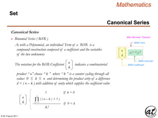 © Art Traynor 2011
Mathematics
Canonical Series
Set
Canonical Series
 Binomial Series ( BiSR ) Wiki, Binomial Theorem
As with a Polynomial, an individual Term of a BiSR is a
compound construction composed of a coefficient and the variables
of the two unknowns
n
k
x n – k y k
BiSR Term
BiSR Coefficient
BiSR Unknown
The notation for the BiSR Coefficient indicates a combinatorial
product “ n” choose “ k ” where “ k ” is a counter cycling through all
values 0 ≤ k ≤ n and determining the product arity of a difference
d = ( n – k ) with addition of unity which supplies the coefficient value
n
k
n
k
( ( n – k ) + 1 )
1 If k = 0
k!
If 0 < k
Πk = 1
n
 