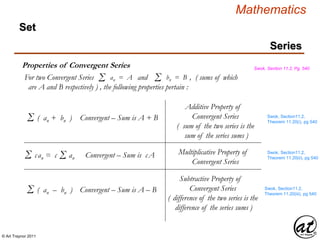 © Art Traynor 2011
Mathematics
Series
Set
Properties of Convergent Series Swok, Section 11.2, Pg. 540
Swok, Section11.2,
Theorem 11.20(i), pg 540
Additive Property of
Convergent Series
( sum of the two series is the
sum of the series sums )
For two Convergent Series and , ( sums of which
are A and B respectively ) , the following properties pertain :
Σ an = A Σ bn = B
Σ ( an + bn ) Convergent – Sum is A + B
Σ can = c an Convergent – Sum is cAΣ Multiplicative Property of
Convergent Series
Swok, Section11.2,
Theorem 11.20(ii), pg 540
Swok, Section11.2,
Theorem 11.20(iii), pg 540
Subtractive Property of
Convergent Series
( difference of the two series is the
difference of the series sums )
Σ ( an – bn ) Convergent – Sum is A – B
 