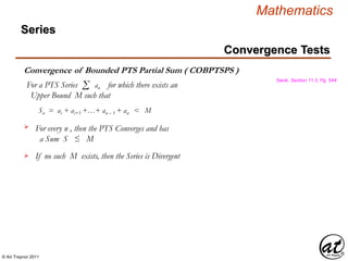 © Art Traynor 2011
Mathematics
Convergence Tests
Series
Swok, Section 11.3, Pg. 544
Convergence of Bounded PTS Partial Sum ( COBPTSPS )
For a PTS Series for which there exists an
Upper Bound M such that
Σ an
Sn = ai + ai+1 +…+ an – 1 + an < M
For every n , then the PTS Converges and has
a Sum S ≤ M
If no such M exists, then the Series is Divergent


 