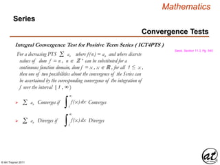 © Art Traynor 2011
Mathematics
Integral Convergence Test for Positive Term Series ( ICT4PTS )
Swok, Section 11.3, Pg. 545
For a decreasing PTS where f(n) = an and where discrete
values of dom f = n , n ℤ + can be substituted for a
continuous function domain, dom f = x , x ℝ , for all 1 ≤ x ,
then one of two possibilities about the convergence of the Series can
be ascertained by the corresponding convergence of the integration of
f over the interval [ 1 , ∞ )
Σ an
Converges if Converges Σ an
∫ f(x) dx
1
∞
Diverges if Diverges Σ an
∫ f(x) dx
1
∞
Convergence Tests
Series
 