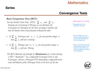 © Art Traynor 2011
Mathematics
Basic Comparison Test ( BCT )
Swok, Section 11.3, Pg. 548
If Converges and an ≤ bn for every positive integer n Σ bn
For two Positive Term Series (PTS) and ,
knowing one to Converge or Diverge, we can determine the
Convergence of Divergence of the other according to whether and
how the known Series terms function to Bound the other
Σ an Σ bn
Somewhat akin to the
Sandwich Theorem
Σ anthen will also Converge
If Diverges and bn ≤ an for every positive integer n Σ bn
Σ anthen will also Diverge
The Convergent bn’s are
always a step ahead of the
an’s and will bend them to
their convergent will…
If the bn’s go flying off into the
divergent blue yonder, then
they won’t burden the an’s
with any obligation to submit
to Convergence…
The BCT illustrates the principle of Dominance of a Series whereby
a PTS “ dominated ” by a comparable Convergent Series is also
Convergent , whereas a Divergent PTS dominating a comparable lesser
series will likewise yield a Divergent Series in the lesser of the two
Convergence Tests
Series
 
