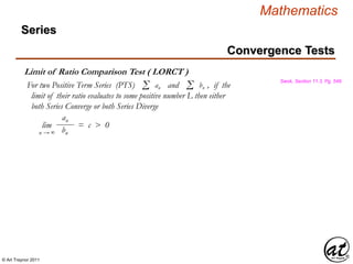 © Art Traynor 2011
Mathematics
Limit of Ratio Comparison Test ( LORCT )
Swok, Section 11.3, Pg. 549
For two Positive Term Series (PTS) and , if the
limit of their ratio evaluates to some positive number L then either
both Series Converge or both Series Diverge
Σ an Σ bn
lim = c > 0
n → ∞
an
bn
Convergence Tests
Series
 