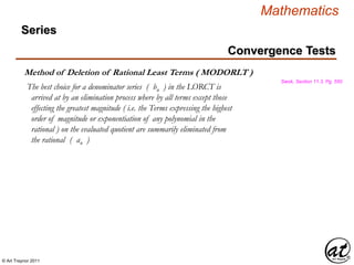 © Art Traynor 2011
Mathematics
Swok, Section 11.3, Pg. 550
Method of Deletion of Rational Least Terms ( MODORLT )
The best choice for a denominator series ( bn ) in the LORCT is
arrived at by an elimination process where by all terms except those
effecting the greatest magnitude ( i.e. the Terms expressing the highest
order of magnitude or exponentiation of any polynomial in the
rational ) on the evaluated quotient are summarily eliminated from
the rational ( an )
Convergence Tests
Series
 