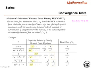 © Art Traynor 2011
Mathematics
Method of Deletion of Rational Least Terms ( MODORLT )
Swok, Section 11.3, Pg. 550
The best choice for a denominator series ( bn ) in the LORCT is arrived at
by an elimination process where by all terms except those effecting the greatest
magnitude ( i.e. the Terms expressing the highest order of magnitude or
exponentiation of any polynomial in the rational ) on the evaluated quotient
are summarily eliminated from the rational ( an )
Example:
an
Expression Reduced by Deleting
Terms of Least Magnitude Ideal Choice of bn
3n + 1
4n3 + n2 – 2
√ n2 + 2n + 7
5
√ n2 + 4
3
6n2 – n – 1
3n + 1
4n3 + n2 – 2
√ n2 + 2n + 7
5n0
√ n2 + 4
3
6n2 – n – 1
3n
4n3
5
n
n
6n
2
3
6
3
1
n2
1
n
1
n
4
3
1
n2
1
n
1
n
4
3
Convergence Tests
Series
 