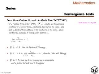 © Art Traynor 2011
Mathematics
Next Term Positive Term Series Ratio Test ( NTPTSRT )
Swok, Section 11.4, Pg. 554
For a Positive Term Series (PTS) a ratio can be fashioned
composed of a divisor term , arbitrarily drawn from the series , and
with a dividend term supplied by the next term in the series , which
can then be evaluated to some positive number L
Σ an
lim = L
n → ∞
an+1
an
If L < 1 , then the Series will Converge
If L > 1 or , then the Series will Diverge
If L = 1 , then the Series convergence is inconclusive
and a further test will need to be applied

lim = ∞
n → ∞
an+1
an
Convergence Tests
Series
 