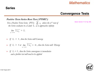 © Art Traynor 2011
Mathematics
Positive Term Series Root Test ( PTSRT )
Swok, Section 11.4, Pg. 556
For a Positive Term Series (PTS) where the nth root of
the Series evaluates to a Limit L as n approaches infinity
Σ an
lim = L
n → ∞
√ an
n
If L < 1 , then the Series will Converge
If L > 1 or , then the Series will Diverge
If L = 1 , then the Series convergence is inconclusive
and a further test will need to be applied

lim = ∞
n → ∞
√ an
n
Convergence Tests
Series
 