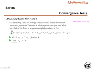 © Art Traynor 2011
Mathematics
Alternating Series Test ( AST )
Swok, Section 11.5, Pg. 558
 An Alternating Series will converge where each series Term is less than or
equal to its predecessor Term and in all cases greater than zero, and where
the Limit of the Series as n approaches infinity evaluates to Zero
0 < ak + 1 ≤ ak for every k
Σn = 1
( – 1 )n – 1an = ai + ai + 1 +…+ ak – 1 + ak + ak + 1 + an – 1 + ( – 1 )n – 1an + …
∞
lim | an | = 0
n → ∞

Convergence Tests
Series
 