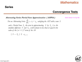 © Art Traynor 2011
Mathematics
Alternating Series Partial Sum Approximation ( ASPSA )
For an Alternating Series satisfying the AST with a sum S
Swok, Section 11.5, Pg. 560
Σn = 1
( – 1 )n – 1an
∞
and a Partial Sum Sn the error in approximating S by Sn ( i.e. the
modulus difference S and Sn ) will evaluate to less than or equal to the
value of the ( n + 1 )th term of the AS
| S – Sn | ≤ an + 1
Convergence Tests
Series
 