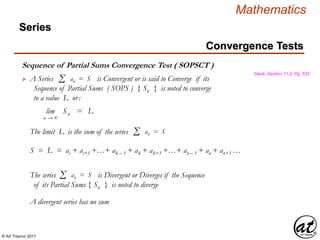 © Art Traynor 2011
Mathematics
Sequence of Partial Sums Convergence Test ( SOPSCT )
Swok, Section 11.2, Pg. 533
 A Series is Convergent or is said to Converge if its
Sequence of Partial Sums ( SOPS ) { Sn } is noted to converge
to a value L or:
Σ an = S
lim | Sn | = L
n → ∞
S = L = ai + ai+1 +…+ ak – 1 + ak + ak+1 +…+ an – 1 + an + an+1 …
The limit L is the sum of the series Σ an = S
The series is Divergent or Diverges if the Sequence
of its Partial Sums { Sn } is noted to diverge
Σ an = S
A divergent series has no sum
Convergence Tests
Series
 