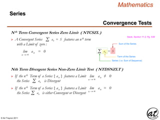 © Art Traynor 2011
Mathematics
Nth Term Convergent Series Zero Limit ( NTCSZL )
Swok, Section 11.2, Pg. 538
 A Convergent Series features an nth term
with a Limit of zero :
Σ an = S
lim | an | = 0
n → ∞
Σ an = S
Term of the Series
Series ( i.e. Sum of Sequence)
Sum of the Series
Nth Term Divergent Series Non-Zero Limit Test ( NTDSNZLT )
 If the nth Term of a Series { an } features a Limit
the Series is DivergentΣ an
lim | an |≠ 0
n → ∞
 If the nth Term of a Series { an } features a Limit
the Series is either Convergent or Divergent
lim | an |= 0
n → ∞
Σ an
Convergence Tests
Series
 