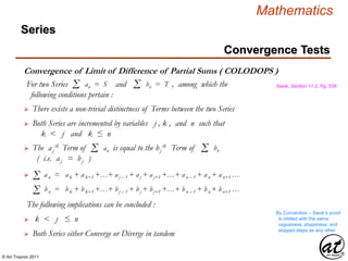 © Art Traynor 2011
Mathematics
Convergence of Limit of Difference of Partial Sums ( COLODOPS )
Swok, Section 11.2, Pg. 539
 There exists a non-trivial distinctness of Terms between the two Series
For two Series and , among which the
following conditions pertain :
Σ an = S Σ bn = T
 Both Series are incremented by variables j , k , and n such that
k < j and k ≤ n
 The aj
th Term of is equal to the bj
th Term of
( i.e. aj = bj )
Σ an Σ bn
Σ an = ak + ak+1 +…+ aj – 1 + aj + aj+1 +…+ an – 1 + an + an+1 …
Σ bn = bk + bk+1 +…+ bj – 1 + bj + bj+1 +…+ bn – 1 + bn + bn+1 …
The following implications can be concluded :
 k < j ≤ n
By Convention – Swok’s proof
is riddled with the same
vagueness, sloppiness, and
skipped steps as any other
 Both Series either Converge or Diverge in tandem
Convergence Tests
Series
 