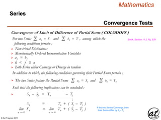 © Art Traynor 2011
Mathematics
Convergence of Limit of Difference of Partial Sums ( COLODOPS )
Swok, Section 11.2, Pg. 539
 Non-trivial Distinctness
For two Series and , among which the
following conditions pertain :
Σ an = S Σ bn = T
 Monotonically Ordered Incrementation Variables
 aj = bj
 Sn – Sj = Tn – Tj
In addition to which, the following conditions governing their Partial Sums pertain :
The two Series feature the Partial Sums andΣ an = Sn Σ bn = Tn

 k < j ≤ n
 Both Series either Converge or Diverge in tandem
Such that the following implications can be concluded :
Sn = Tn + ( Sj – Tj )
lim |Sn | = lim Tn + ( Sj – Tj )
n → ∞ n → ∞
If the two Series Converge, then
their Sums differ by Sj – Tj
Convergence Tests
Series
 
