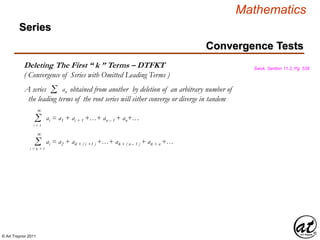 © Art Traynor 2011
Mathematics
Deleting The First “ k ” Terms – DTFKT
( Convergence of Series with Omitted Leading Terms )
Swok, Section 11.2, Pg. 539
A series obtained from another by deletion of an arbitrary number of
the leading terms of the root series will either converge or diverge in tandem
Σ an
Σi = 1
ai = a1 + ai + 1 +…+ an – 1 + an+…
∞
Σi = k + 1
ai = a2 + ak + ( i +1 ) +…+ ak + ( n – 1 ) + ak + n +…
∞
Convergence Tests
Series
 