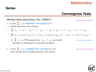 © Art Traynor 2011
Mathematics
Modulus Series Equivalency Test ( MSET ) Swok, Section 11.5, Pg. 561
A series is absolutely convergent if its
modulus-equivalent series converges
Σ an
Convergence Tests
Series
|an | = |ai |+ | ai+1 |+…+ |ak – 1 |+ |ak |+ |ak+1 |+…+ |an – 1 |+ |an |+ |an+1 |…Σ
an = ai + ai+1 +…+ ak – 1 + ak + ak+1 +…+ an – 1 + an + an+1 …Σ
If is a PTS moreover then |an | = an and absolute
convergence is tantamount to conventional convergence
Σ an PTS = Positive Term Series
A series is conditionally convergent if the
series converges but its modulus-equivalent series diverges
Σ an

 Swok, Section 11.5, Pg. 562
 