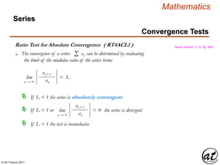 © Art Traynor 2011
Mathematics
Ratio Test for Absolute Convergence ( RT4ACL1 ) Swok, Section 11.5, Pg. 564
Convergence Tests
Series
lim = L
n → ∞
an+1
an
The convergence of a series can be determined by evaluating
the limit of the modulus ratio of the series terms
Σ an
If L < 1 the series is absolutely convergent
If L > 1 or the series is divergent lim = ∞
n → ∞
an+1
an
If L = 1 the test is inconclusive
 
