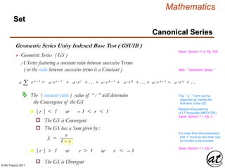 © Art Traynor 2011
Mathematics
Set
Geometric Series Unity Indexed Base Test ( GSUIB )
Swok, Section 11.2, Pg. 536
 Geometric Series ( GS )
Σa r n – 1 = a·r i – 1 + a·r i + … + a·r k – 1 + a·r k + … + a·r n – 1 + a·r n + …
 The ( constant ratio ) value of “ r ” will determine
the Convergence of the GS
|r | < 1 or – 1 < r < 1n
|r | > 1 or r > 1 or r < – 1n
o The GS is Convergent
o The GS has a Sum given by :
a
1 – r
S =
o The GS is Divergent
A Series featuring a constant ratio between successive Terms
( or the ratio between successive terms is a Constant )
The “ a ” Term can be
regarded as merely the
first term of the GS
Wiki: “ Geometric Series ”
Swok, Section 1.1, Pg. 3
Modulus Equivalence
of LT Inequality (MEOLTIE)
Swok, Section 1.1, Pg. 3
It is clear from this expression
that “r” must be less than one
for trouble to be avoided
Canonical Series
 