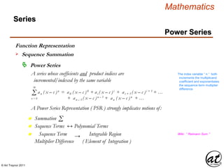 © Art Traynor 2011
Mathematics
Power Series
Series
 Power Series
A series whose coefficients and product indices are
incremented/indexed by the same variable
Σ an ( x – c )n = a0 ( x – c )0 + ai ( x – c )i + ai + 1 ( x – c )i + 1 + …
+ an – 1 ( x – c )n – 1 + an ( x – c )n + …
∞
n = 0
Summationn
A Power Series Representation ( PSR ) strongly implicates notions of:
Σ
Sequence Terms ↔ Polynomial Termsn
Sequence Term Integrable Regionn Wiki: “ Reimann Sum ”
The index variable “ n ” both
increments the multiplicand
coefficient and exponentiates
the sequence term multiplier
difference
Multiplier Difference ( Element of Integration )
→
Function Representation
Sequence Summation
 