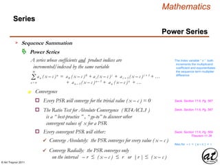 © Art Traynor 2011
Mathematics
Power Series
Series
 Power Series
A series whose coefficients and product indices are
incremented/indexed by the same variable
Σ an ( x – c )n = a0 ( x – c )0 + ai ( x – c )i + ai + 1 ( x – c )i + 1 + …
+ an – 1 ( x – c )n – 1 + an ( x – c )n + …
∞
n = 0
Convergence
The index variable “ n ” both
increments the multiplicand
coefficient and exponentiates
the sequence term multiplier
difference
n
o Every PSR will converge for the trivial value ( x – c ) = 0
o The Ratio Test for Absolute Convergence ( RT4ACL1 )
is a “ best-practice ” , “ go-to” to discover other
convergent values of x for a PSR
Swok, Section 11.6, Pg. 567
Swok, Section 11.6, Pg. 567
o Every convergent PSR will either: Swok, Section 11.6, Pg. 569
Theorem 11.38
 Converge Absolutely: the PSR converges for every value ( x – c )
 Converge Radially: the PSR converges only
on the interval – r ≤ ( x – c ) ≤ r or |r | ≤ ( x – c )
Also for – r < ( x – c ) < r
Sequence Summation
 